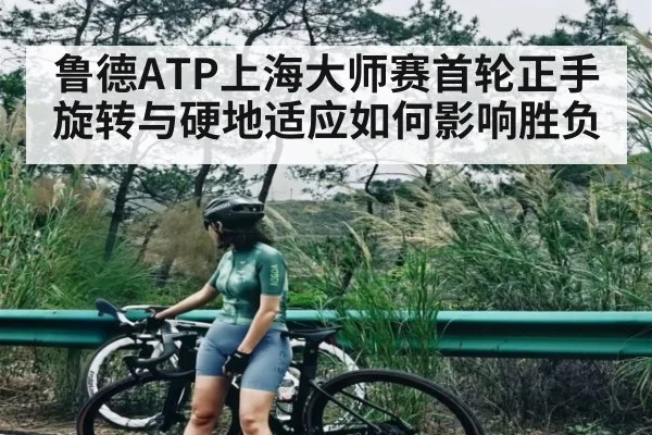 鲁德ATP上海大师赛首轮正手旋转与硬地适应如何影响胜负